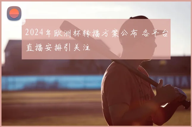 2024年欧洲杯转播方案公布 各平台直播安排引关注