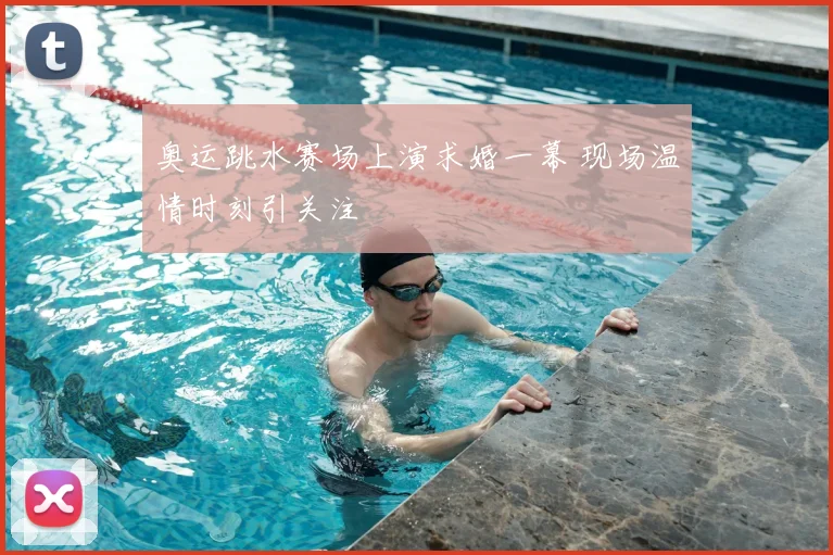 奥运跳水赛场上演求婚一幕 现场温情时刻引关注
