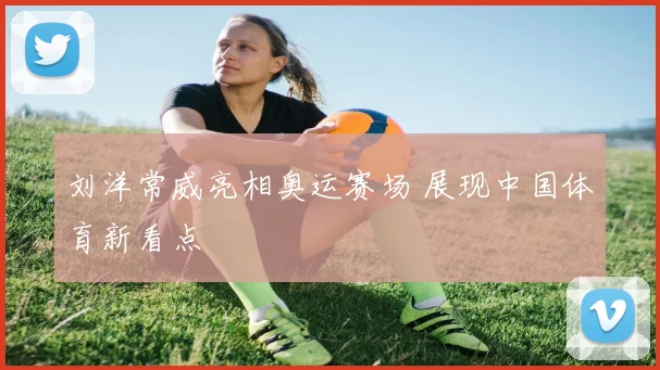 刘洋常威亮相奥运赛场 展现中国体育新看点