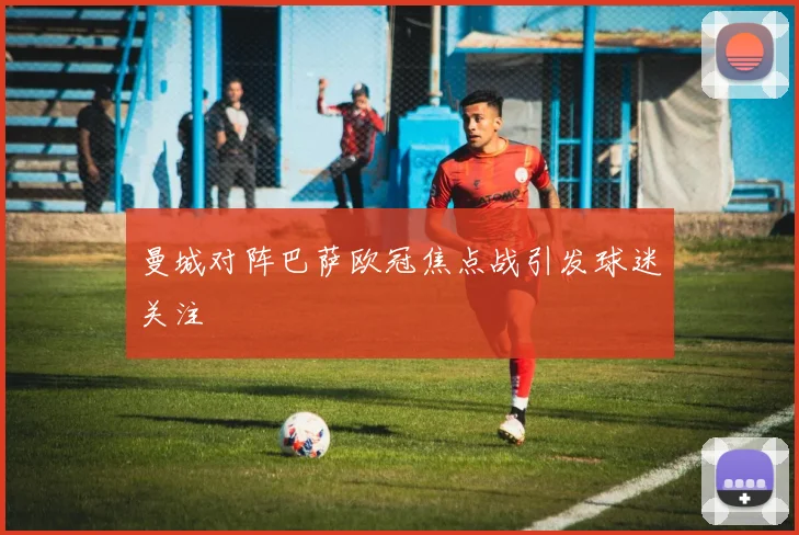 曼城对阵巴萨欧冠焦点战引发球迷关注