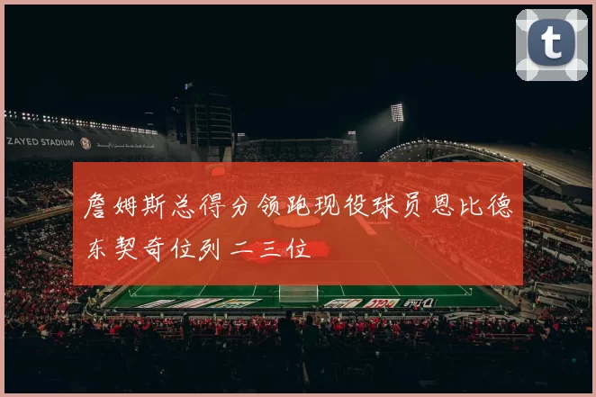 詹姆斯总得分领跑现役球员恩比德东契奇位列二三位