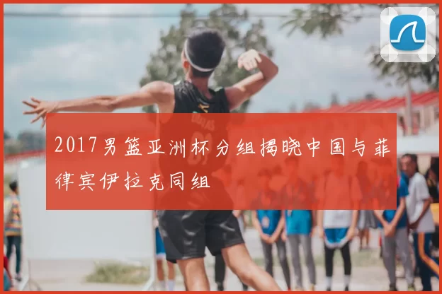 2017男篮亚洲杯分组揭晓中国与菲律宾伊拉克同组