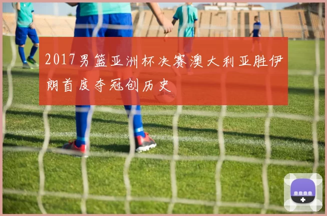 2017男篮亚洲杯决赛澳大利亚胜伊朗首度夺冠创历史