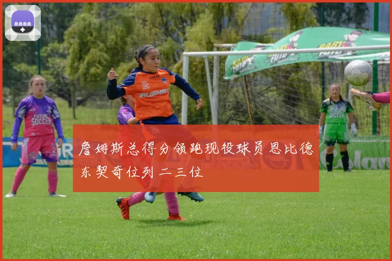 詹姆斯总得分领跑现役球员恩比德东契奇位列二三位