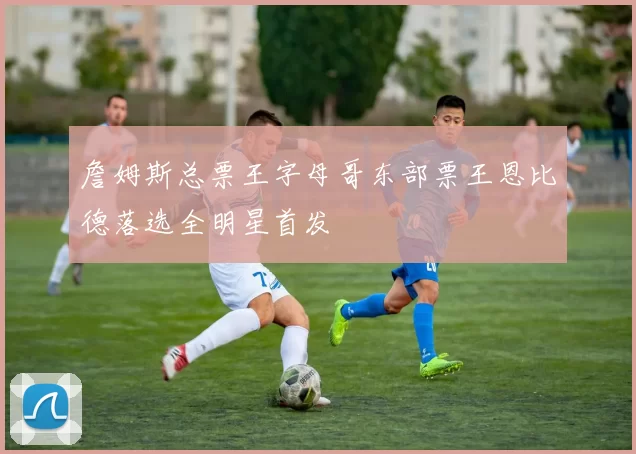 詹姆斯总票王字母哥东部票王恩比德落选全明星首发