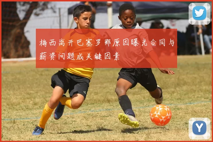 梅西离开巴塞罗那原因曝光合同与薪资问题成关键因素