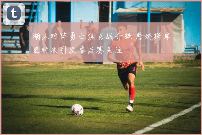 湖人对阵勇士焦点战升级 詹姆斯库里对决引发季后赛关注