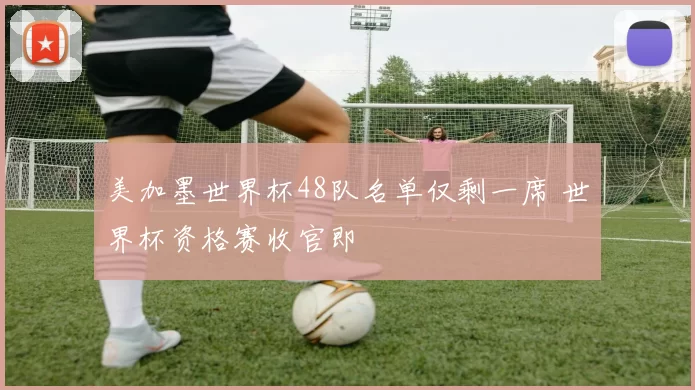 美加墨世界杯48队名单仅剩一席 世界杯资格赛收官即