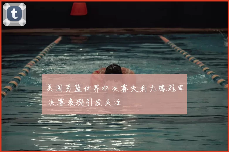 美国男篮世界杯决赛失利无缘冠军 决赛表现引发关注