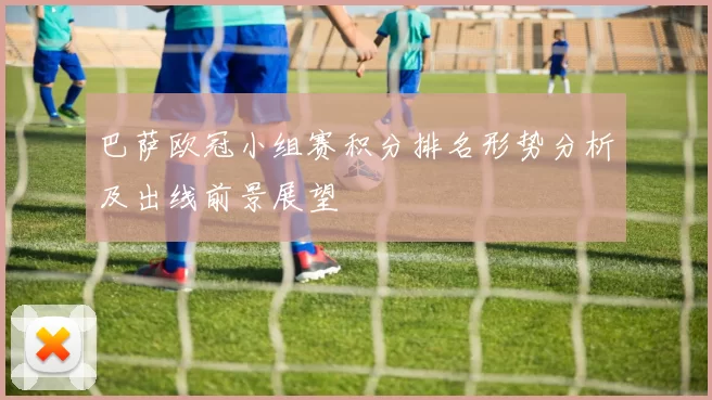 巴萨欧冠小组赛积分排名形势分析及出线前景展望