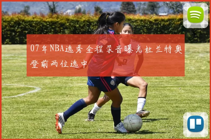 07年NBA选秀全程录音曝光杜兰特奥登前两位选中