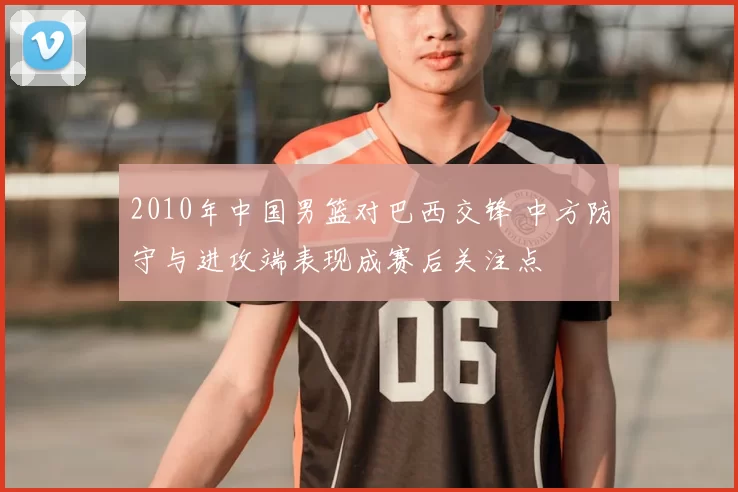 2010年中国男篮对巴西交锋 中方防守与进攻端表现成赛后关注点