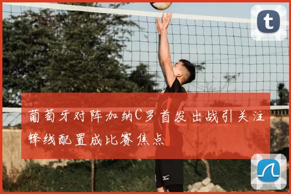 葡萄牙对阵加纳C罗首发出战引关注锋线配置成比赛焦点