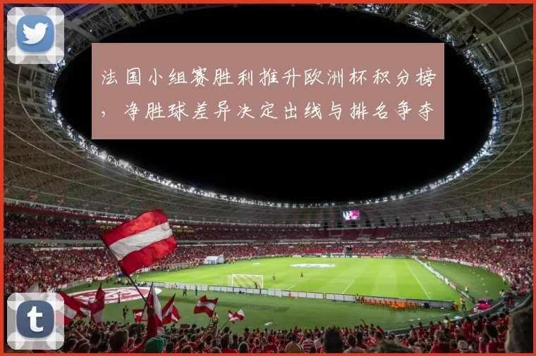 法国小组赛胜利推升欧洲杯积分榜，净胜球差异决定出线与排名争夺
