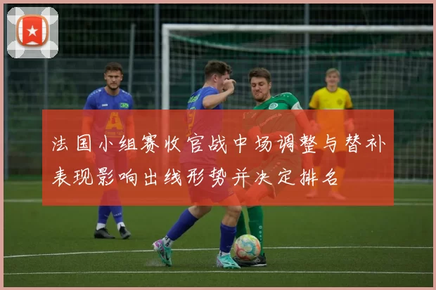 法国小组赛收官战中场调整与替补表现影响出线形势并决定排名