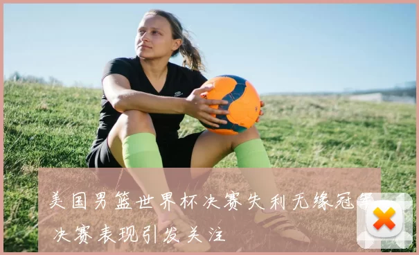 美国男篮世界杯决赛失利无缘冠军 决赛表现引发关注