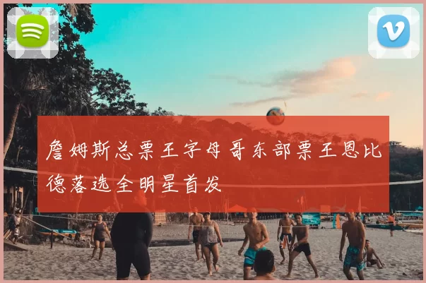 詹姆斯总票王字母哥东部票王恩比德落选全明星首发