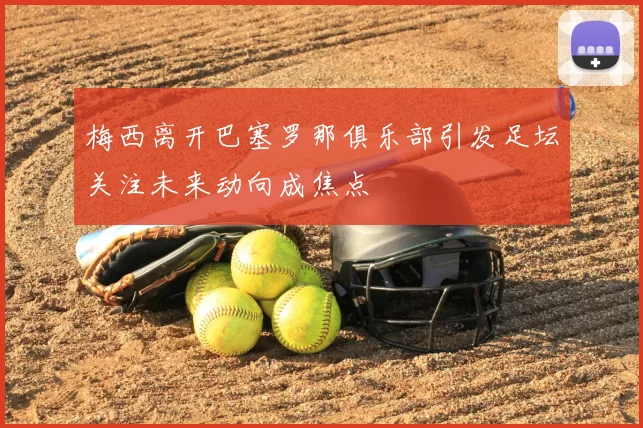 梅西离开巴塞罗那俱乐部引发足坛关注未来动向成焦点