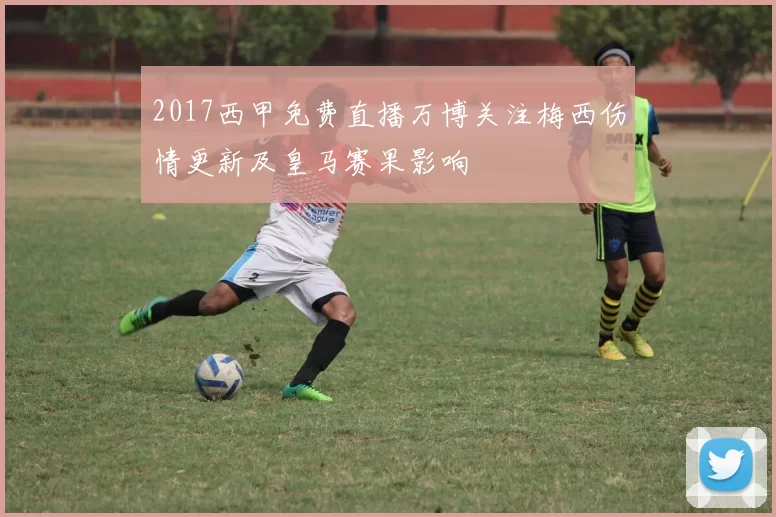 2017西甲免费直播万博关注梅西伤情更新及皇马赛果影响