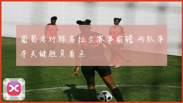 葡萄牙对阵乌拉圭赛事前瞻 两队争夺关键胜负看点