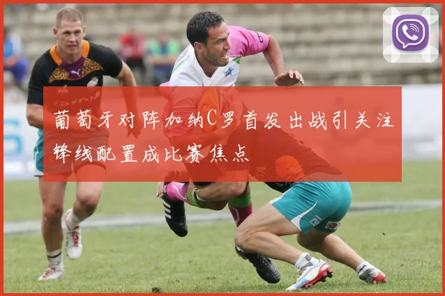 葡萄牙对阵加纳C罗首发出战引关注锋线配置成比赛焦点