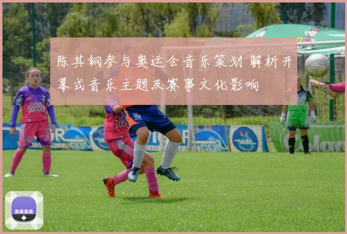 陈其钢参与奥运会音乐策划 解析开幕式音乐主题及赛事文化影响